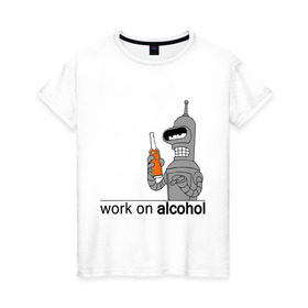 Женская футболка хлопок с принтом Work on alcohol в Курске, 100% хлопок | прямой крой, круглый вырез горловины, длина до линии бедер, слегка спущенное плечо | бендер | футурама
