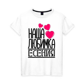 Женская футболка хлопок с принтом Наша любимка Есения в Курске, 100% хлопок | прямой крой, круглый вырез горловины, длина до линии бедер, слегка спущенное плечо | 