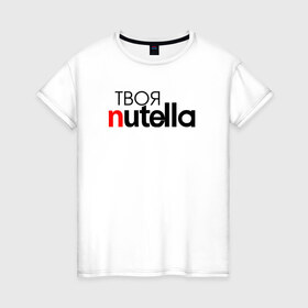Женская футболка хлопок с принтом Твоя Nutella в Курске, 100% хлопок | прямой крой, круглый вырез горловины, длина до линии бедер, слегка спущенное плечо | food | nutella | еда | нутелла | нутэлла | сладость | твоя | текст