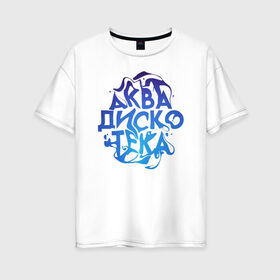 Женская футболка хлопок Oversize с принтом АкваДискоТека в Курске, 100% хлопок | свободный крой, круглый ворот, спущенный рукав, длина до линии бедер
 | аква | аквадискотека | вода | дискотека | надпись